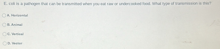 coli is a pathogen that can be transmitted when you eat raw or undercooked food. What type of transmission is this?
A. Horizontal
B. Animal
C. Vertical
D. Vector