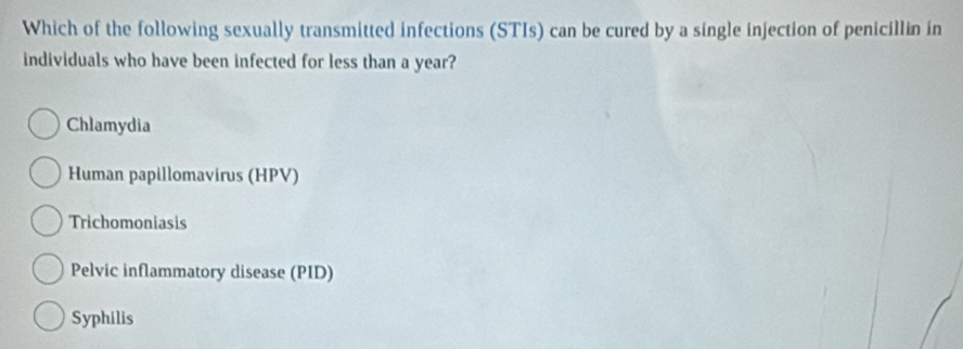 Which of the following sexually transmitted infections (STIs) can be cured by a single injection of penicillin in
individuals who have been infected for less than a year?
Chlamydia
Human papillomavirus (HPV)
Trichomoniasis
Pelvic inflammatory disease (PID)
Syphilis