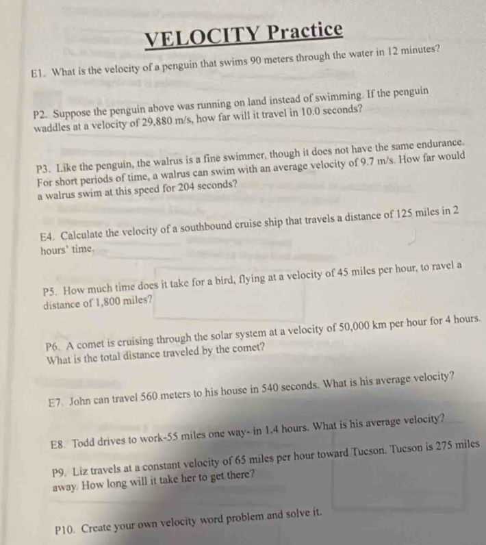 VELOCITY Practice 
E1. What is the velocity of a penguin that swims 90 meters through the water in 12 minutes? 
P2. Suppose the penguin above was running on land instead of swimming. If the penguin 
waddles at a velocity of 29,880 m/s, how far will it travel in 10.0 seconds? 
P3. Like the penguin, the walrus is a fine swimmer, though it does not have the same endurance. 
For short periods of time, a walrus can swim with an average velocity of 9.7 m/s. How far would 
a walrus swim at this speed for 204 seconds? 
E4. Calculate the velocity of a southbound cruise ship that travels a distance of 125 miles in 2
hours’ time. 
P5. How much time does it take for a bird, flying at a velocity of 45 miles per hour, to ravel a 
distance of 1,800 miles? 
P6. A comet is cruising through the solar system at a velocity of 50,000 km per hour for 4 hours. 
What is the total distance traveled by the comet? 
E7 John can travel 560 meters to his house in 540 seconds. What is his average velocity? 
E8. Todd drives to work- 55 miles one way- in 1.4 hours. What is his average velocity? 
P9. Liz travels at a constant velocity of 65 miles per hour toward Tucson. Tucson is 275 miles
away. How long will it take her to get there? 
P10. Create your own velocity word problem and solve it.