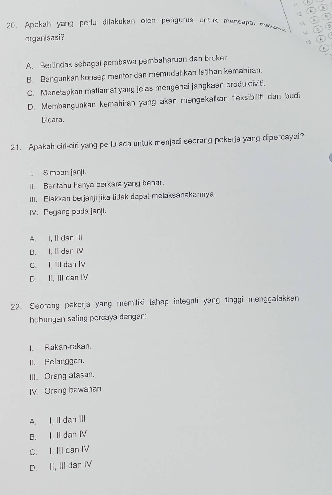 A
11 B
a
12 B
A
3 B
20. Apakah yang perlu dilakukan oleh pengurus untuk mencapai matlama
A

organisasi?
15
A
a
A. Bertindak sebagai pembawa pembaharuan dan broker
B. Bangunkan konsep mentor dan memudahkan latihan kemahiran.
C. Menetapkan matlamat yang jelas mengenai jangkaan produktiviti.
D. Membangunkan kemahiran yang akan mengekalkan fleksibiliti dan budi
bicara.
21. Apakah ciri-ciri yang perlu ada untuk menjadi seorang pekerja yang dipercayai?
I. Simpan janji.
II. Beritahu hanya perkara yang benar.
III. Elakkan berjanji jika tidak dapat melaksanakannya.
IV. Pegang pada janji.
A. I, II dan III
B. I, II dan IV
C. I, III dan IV
D. II, III dan IV
22. Seorang pekerja yang memiliki tahap integriti yang tinggi menggalakkan
hubungan saling percaya dengan:
I. Rakan-rakan.
II. Pelanggan.
III. Orang atasan.
IV. Orang bawahan
A. I, II dan III
B. I, II dan IV
C. I, III dan IV
D. II, III dan IV