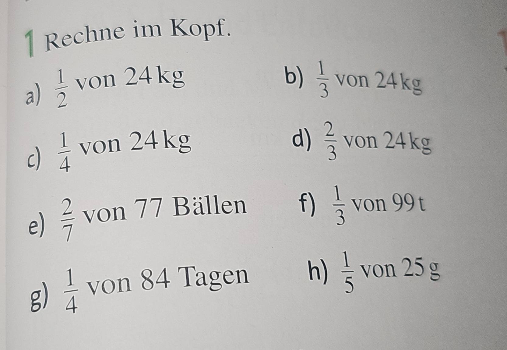 Rechne im Kopf. 
b)  1/3 
a)  1/2  von 24kg von 24kg
c)  1/4  von 24kg
d)  2/3  von 24kg
e)  2/7  von 77 Bällen 
f)  1/3  von 99 t 
g)  1/4  von 84 Tagen 
h)  1/5  von 25 g