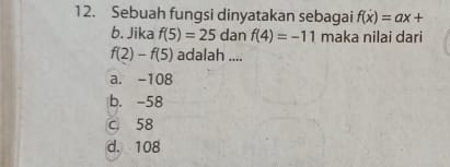 Sebuah fungsi dinyatakan sebagai f(x)=ax+
b. Jika f(5)=25danf(4)=-11 maka nilai dari
f(2)-f(5) adalah ....
a. -108
b. -58
c 58
d. 108