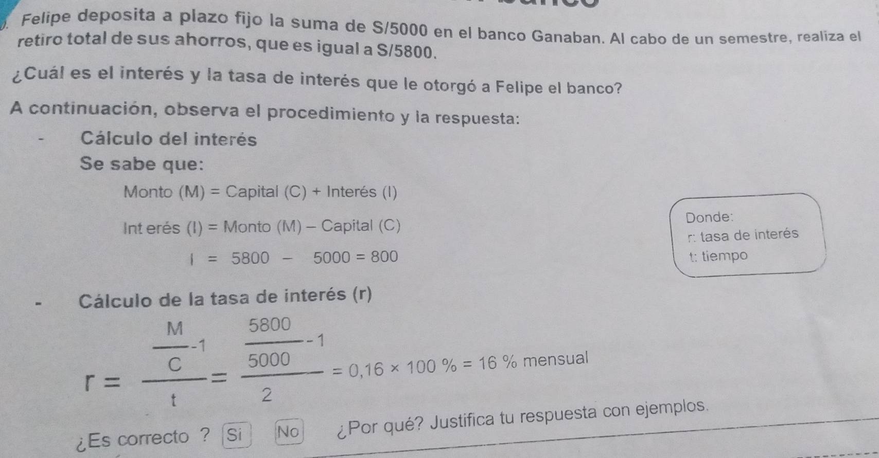 Felipe deposita a plazo fijo la suma de S/5000 en el banco Ganaban. Al cabo de un semestre, realiza el 
retiro total de sus ahorros, que es igual a S/5800. 
¿Cuál es el interés y la tasa de interés que le otorgó a Felipe el banco? 
A continuación, observa el procedimiento y la respuesta: 
Cálculo del interés 
Se sabe que: 
Monto (M)=Capital(C)+1 inter es(1 
Int erés (I)=Monto(M)- - Capital (C) 
Donde:
I=5800-5000=800 r: tasa de interés 
t: tiempo 
Cálculo de la tasa de interés (r)
r=frac  M/C -1t=frac  5800/5000 -12=0.16* 100% =16% mensual 
¿Es correcto ? Si No ¿Por qué? Justifica tu respuesta con ejemplos.