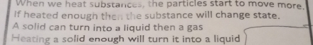 When we heat substances, the particles start to move more. 
If heated enough then the substance will change state. 
A solid can turn into a liquid then a gas 
Heating a solid enough will turn it into a liquid