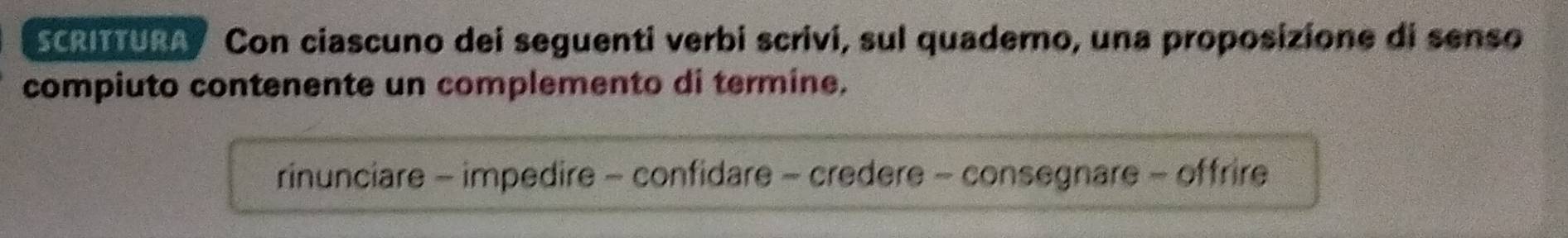 SCRITURA Con ciascuno dei seguenti verbi scrivi, sul quaderno, una proposizione di senso
compiuto contenente un complemento di termine.
rinunciare - impedire - confidare - credere - consegnare - offrire