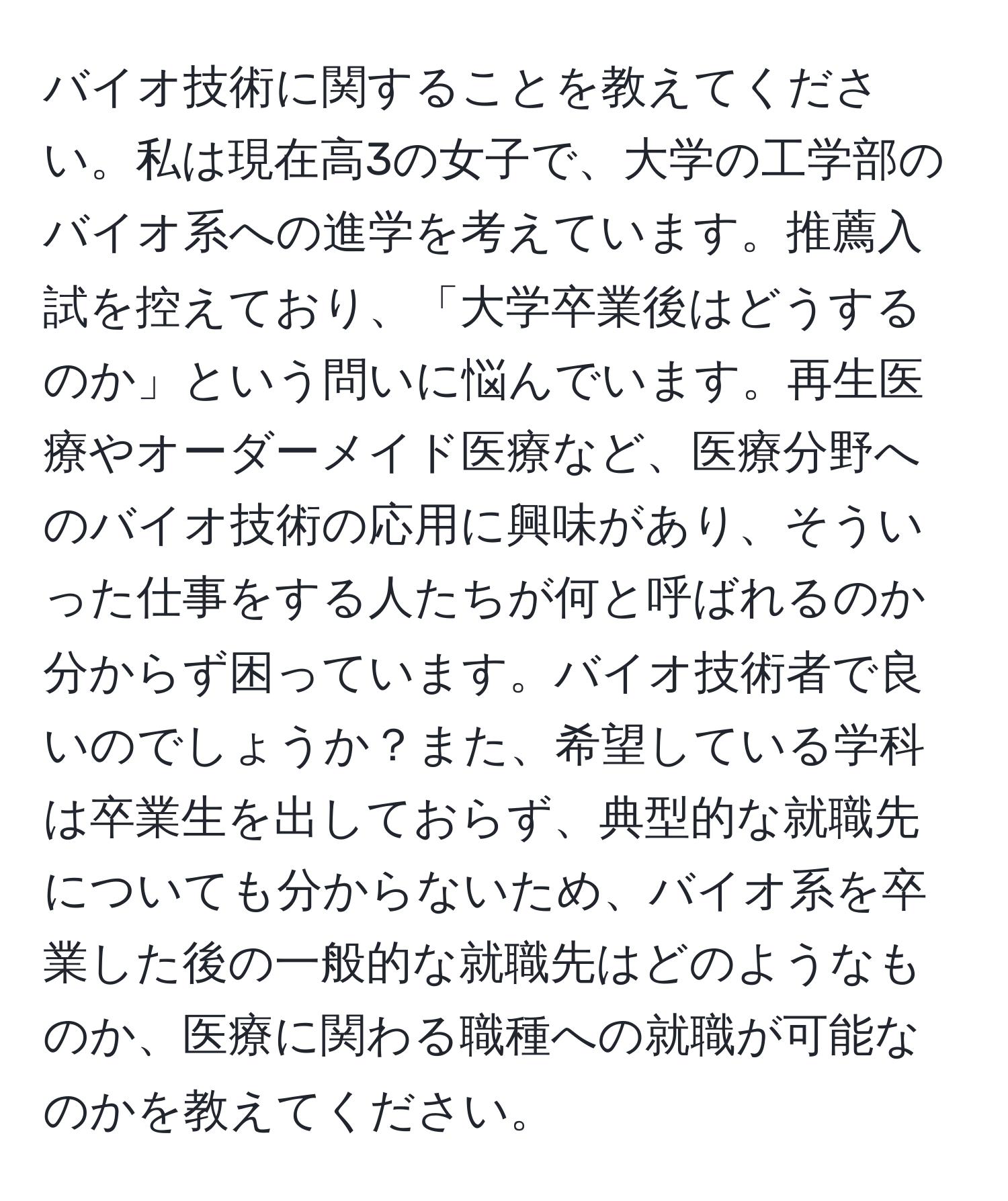 バイオ技術に関することを教えてください。私は現在高3の女子で、大学の工学部のバイオ系への進学を考えています。推薦入試を控えており、「大学卒業後はどうするのか」という問いに悩んでいます。再生医療やオーダーメイド医療など、医療分野へのバイオ技術の応用に興味があり、そういった仕事をする人たちが何と呼ばれるのか分からず困っています。バイオ技術者で良いのでしょうか？また、希望している学科は卒業生を出しておらず、典型的な就職先についても分からないため、バイオ系を卒業した後の一般的な就職先はどのようなものか、医療に関わる職種への就職が可能なのかを教えてください。