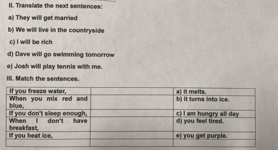 Translate the next sentences: 
a) They will get married 
b) We will live in the countryside 
c) l will be rich 
d) Dave will go swimming tomorrow 
e) Josh will play tennis with me. 
III. Match the sentences.