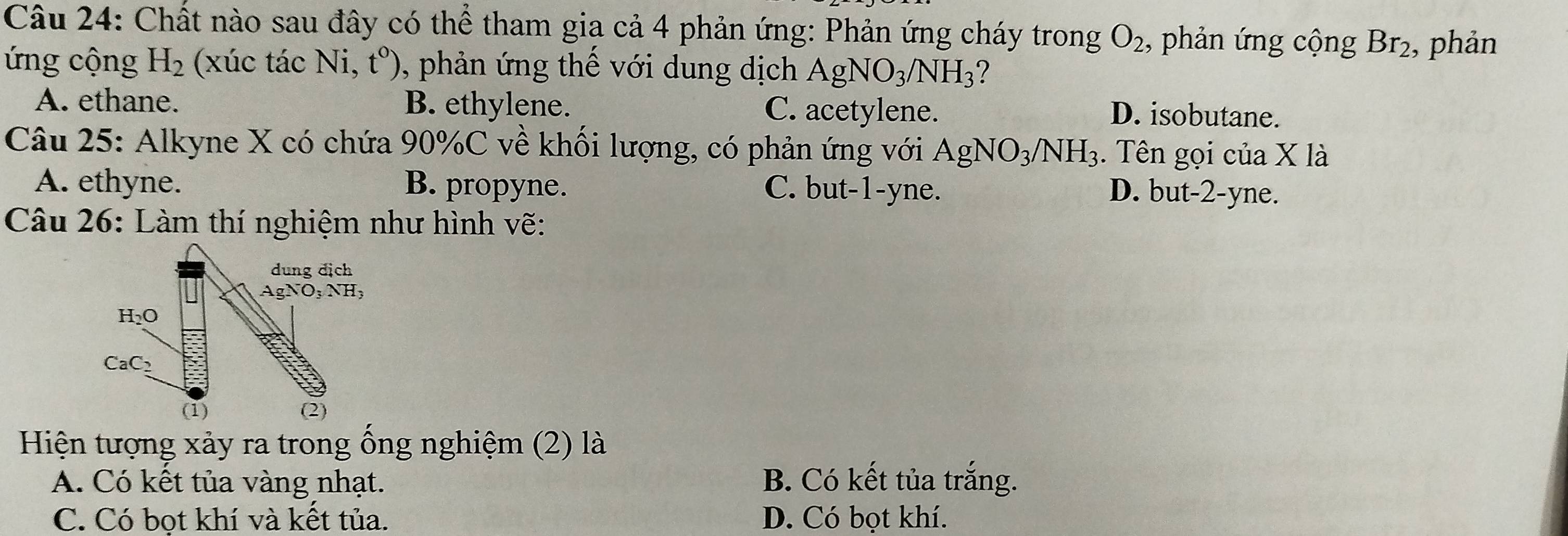 Chất nào sau đây có thể tham gia cả 4 phản ứng: Phản ứng cháy trong O_2 , phản ứng cộng Br_2 , phản
ứng cộng H_2 (xúc tác Ni, V 0, phản ứng thế với dung dịch AgNO_3/NH_3 ?
A. ethane. B. ethylene. C. acetylene.
D. isobutane.
Câu 25: Alkyne X có chứa 90%C về khối lượng, có phản ứng với AgNO_3/NH_3. Tên gọi của X là
A. ethyne. B. propyne. C. but-1-yne. D. but-2-yne.
Câu 26: Làm thí nghiệm như hình vẽ:
Hiện tượng xảy ra trong ống nghiệm (2) là
A. Có kết tủa vàng nhạt. B. Có kết tủa trắng.
C. Có bot khí và kết tủa. D. Có bọt khí.