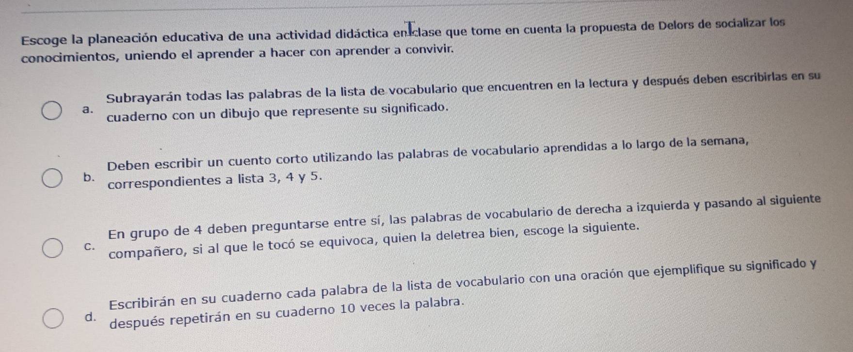 Escoge la planeación educativa de una actividad didáctica en clase que tome en cuenta la propuesta de Delors de socializar los 
conocimientos, uniendo el aprender a hacer con aprender a convivir. 
Subrayarán todas las palabras de la lista de vocabulario que encuentren en la lectura y después deben escribirlas en su 
a. 
cuaderno con un dibujo que represente su significado. 
Deben escribir un cuento corto utilizando las palabras de vocabulario aprendidas a lo largo de la semana, 
b. correspondientes a lista 3, 4 y 5. 
En grupo de 4 deben preguntarse entre sí, las palabras de vocabulario de derecha a izquierda y pasando al siguiente 
C. compañero, si al que le tocó se equivoca, quien la deletrea bien, escoge la siguiente. 
Escribirán en su cuaderno cada palabra de la lista de vocabulario con una oración que ejemplifique su significado y 
d. después repetirán en su cuaderno 10 veces la palabra.