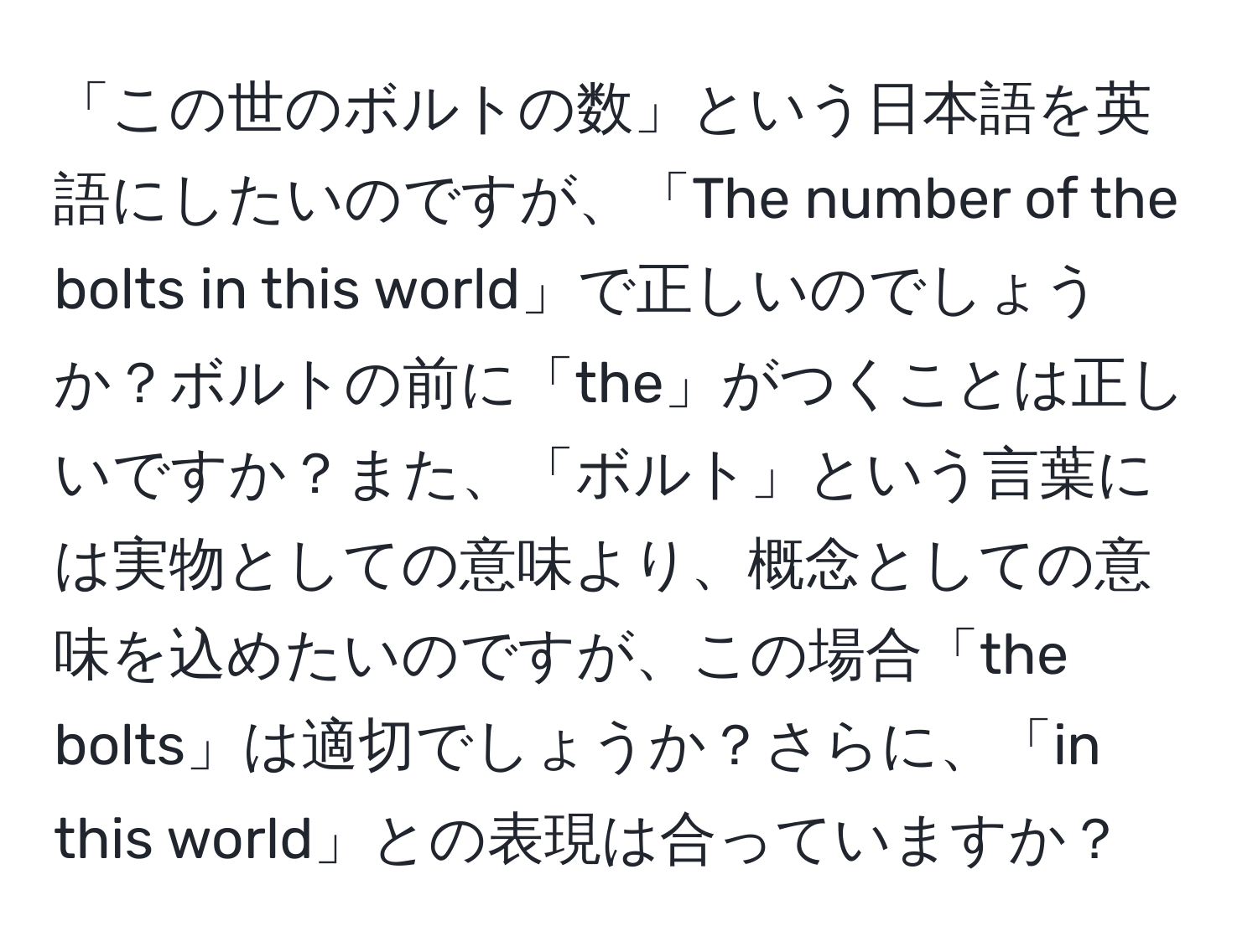 「この世のボルトの数」という日本語を英語にしたいのですが、「The number of the bolts in this world」で正しいのでしょうか？ボルトの前に「the」がつくことは正しいですか？また、「ボルト」という言葉には実物としての意味より、概念としての意味を込めたいのですが、この場合「the bolts」は適切でしょうか？さらに、「in this world」との表現は合っていますか？