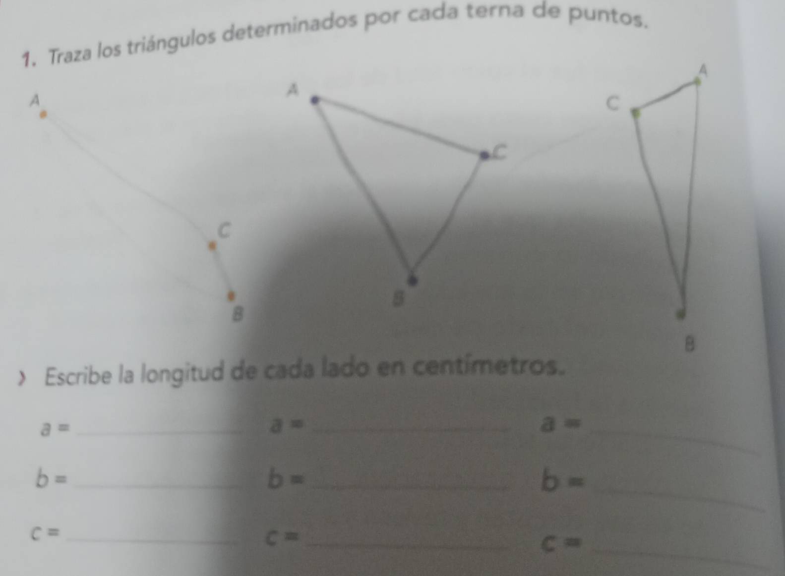 Traza los triángulos determinados por cada terna de puntos. 
> Escribe la longitud de cada lado en centímetros.
a= _ 
_ a=
a= _ 
_ b=
_ b=
b= _ 
_ c=
_ c=
c= _