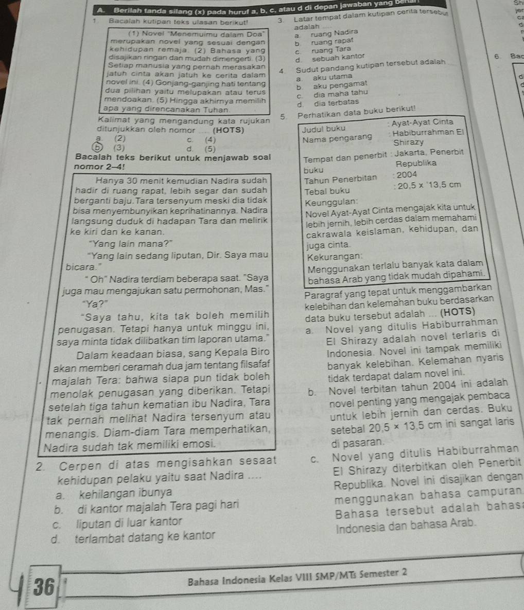 Berilah tanda silang (x) pada huruf a, b, c. atau d di depan jawaban yang be
Sh
3. Latar tempat dalam kutipan cerita tersebul
C
adalah je
1 Bacalah kutipan teks ulasan berikut!
(1) Novel "Menemuimu dalam Doa" a ruang Nadira
r
merupakan novel yang sesuai dengan b ruang rapat
kehidupan remaja. (2) Bahasa yang c ruang Tara
disajikan ringan dan mudah dimengerti. (3) d sebuah kantor 6. Bac
Setiap manusia yang pernah merasakan
jatuh cinta akan jatuh ke cerita dalam 
4. Sudut pandang kutipan tersebut adalah
a aku utama a
novel ini. (4) Gonjang-ganjing hati tentang C
b aku pengamat
dua pilihan yaitu melupakan atau terus
c dia maha tahu
mendoakan. (5) Hingga akhirnya memilih
d día terbatas
apa yang direncanakan Tuhan
5. Perhatikan data buku berikut!
Kalimat yang mengandung kata rujukan
ditunjukkan oleh nomor  (HOTS) Judul buku Ayat-Ayat Cinta
a (2) c. (4) Nama pengarang Habiburrahman El
Shirazy
⑤ (3) d. (5)
Bacalah teks berikut untuk menjawab soal Tempat dan penerbit : Jakarta, Penerbit
nomor 2-4!
buku Republika
Hanya 30 menit kemudian Nadira sudah
hadir di ruang rapat, lebih segar dan sudah Tahun Penerbitan 2004
Tebal buku 20.5* 13.5cm
berganti baju.Tara tersenyum meski dia tidak
bisa menyembunyikan keprihatinannya. Nadira Keunggulan:
langsung duduk di hadapan Tara dan melirik Novel Ayat-Ayat Cinta mengajak kita untuk
lebih jernih, lebih cerdas dalam memahami
ke kiri dan ke kanan.
"Yang lain mana?” cakráwala keislaman, kehidupan, dan
“Yang lain sedang liputan, Dir. Saya mau juga cinta.
Kekurangan:
bicara."
Oh" Nadira terdiam beberapa saat. "Saya Menggunakan terlalu banyak kata dalam
juga mau mengajukan satu permohonan, Mas." bahasa Arab yang tidak mudah dipahami.
“Ya?” Paragraf yang tepat untuk menggambarkan
"Saya tahu, kita tak boleh memilih kelebihan dan kelemahan buku berdasarkan
penugasan. Tetapi hanya untuk minggu ini, data buku tersebut adalah ... (HOTS)
saya minta tidak dilibatkan tim laporan utama." a. Novel yang ditulis Habiburrahman
El Shírazy adalah novel terlaris di
Dalam keadaan biasa, sang Kepala Biro
Indonesia. Novel ini tampak memiliki
akan memberi ceramah dua jam tentang filsafaf
banyak kelebihan. Kelemahan nyaris
majalah Tera: bahwa siapa pun tidak boleh
tidak terdapat dalam novel ini.
menolak penugasan yang diberikan. Tetapi
setelah tiga tahun kematian ibu Nadira, Tara b. Novel terbitan tahun 2004 ini adalah
novel penting yang mengajak pembaca
tak pernah melihat Nadira tersenyum atau
untuk lebih jernih dan cerdas. Buku
menangis. Diam-diam Tara memperhatikan, setebal 20.5* 13.5 cm ini sangat laris
Nadira sudah tak memiliki emosi.
di pasaran.
2. Cerpen di atas mengisahkan sesaat c. Novel yang ditulis Habiburrahman
kehidupan pelaku yaitu saat Nadira .... El Shirazy diterbitkan oleh Penerbit
a. kehilangan ibunya Republika. Novel ini disajikan dengan
b. di kantor majalah Tera pagi hari menggunakan bahasa campuran
c. liputan di luar kantor  Bahasa tersebut adalah bahas:
d. terlambat datang ke kantor Indonesia dan bahasa Arab.
36
Bahasa Indonesia Kelas VIII SMP/MTs Semester 2