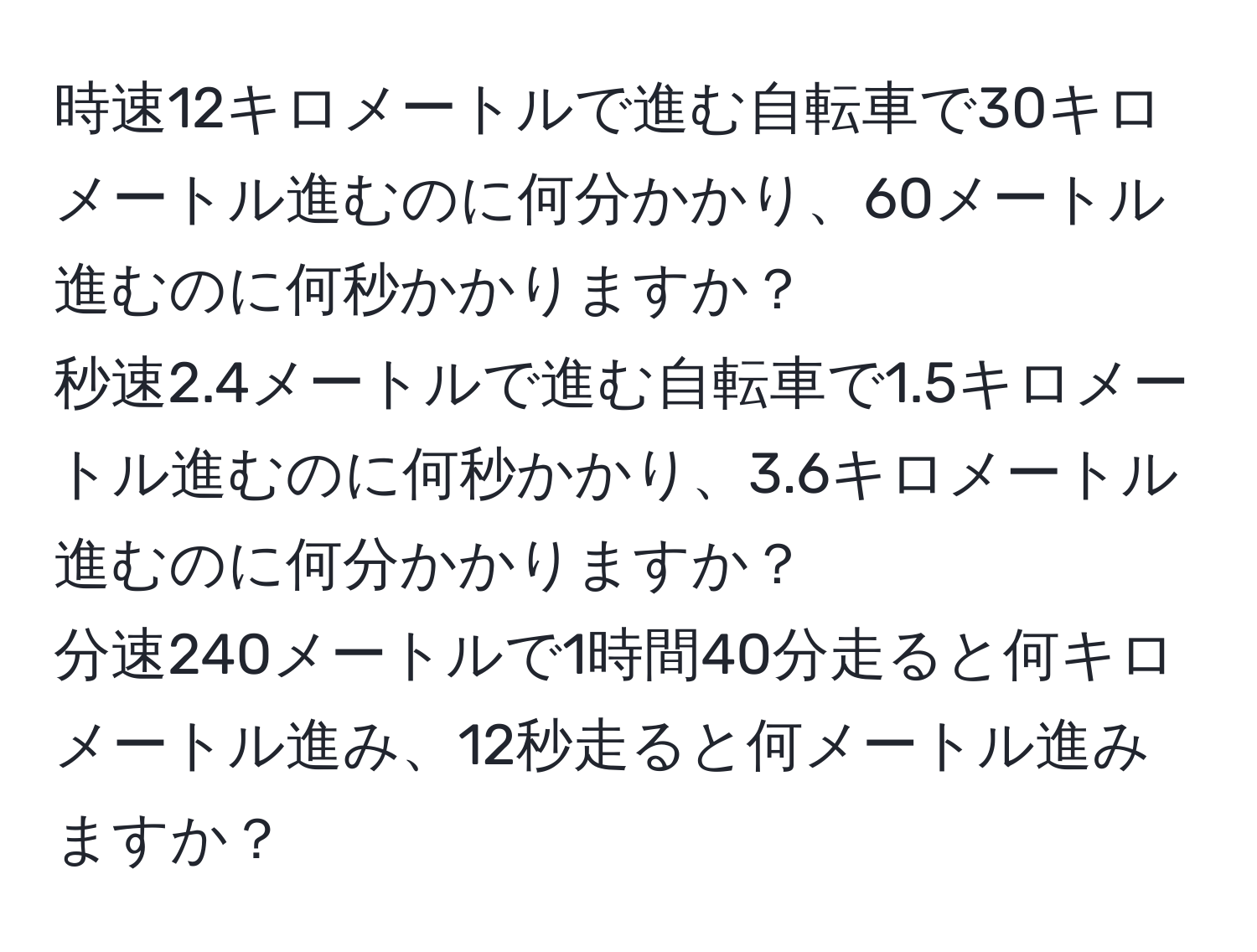 時速12キロメートルで進む自転車で30キロメートル進むのに何分かかり、60メートル進むのに何秒かかりますか？  
秒速2.4メートルで進む自転車で1.5キロメートル進むのに何秒かかり、3.6キロメートル進むのに何分かかりますか？  
分速240メートルで1時間40分走ると何キロメートル進み、12秒走ると何メートル進みますか？