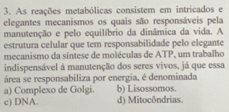 As reações metabólicas consistem em intricados e
elegantes mecanismos os quais são responsáveis pela
manutenção e pelo equilíbrio da dinâmica da vida. A
estrutura celular que tem responsabilidade pelo elegante
mecanismo da síntese de moléculas de ATP, um trabalho
indispensável à manutenção dos seres vivos, já que essa
área se responsabiliza por energia, é denominada
a) Complexo de Golgi. b) Lisossomos.
c) DNA. d) Mitocôndrias.