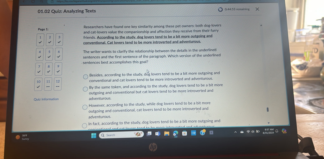 01.02 Quiz: Analyzing Texts 0:44:53 remaining
Page 1: Researchers have found one key similarity among these pet owners: both dog-lovers
and cat-lovers value the companionship and affection they receive from their furry
1 2 3 friends. According to the study, dog lovers tend to be a bit more outgoing and
√
conventional. Cat lovers tend to be more introverted and adventurous.
4 5 6 The writer wants to clarify the relationship between the details in the underlined

sentences and the first sentence of the paragraph. Which version of the underlined
7 8 9 sentences best accomplishes this goal?
Besides, according to the study, dog lovers tend to be a bit more outgoing and
10 11 12 conventional and cat lovers tend to be more introverted and adventurous.
By the same token, and according to the study, dog lovers tend to be a bit more
outgoing and conventional but cat lovers tend to be more introverted and
Quiz Information adventurous.
However, according to the study, while dog lovers tend to be a bit more
outgoing and conventional, cat lovers tend to be more introverted and
adventurous.
In fact, according to the study, dog lovers tend to be a bit more outgoing and
Q Search