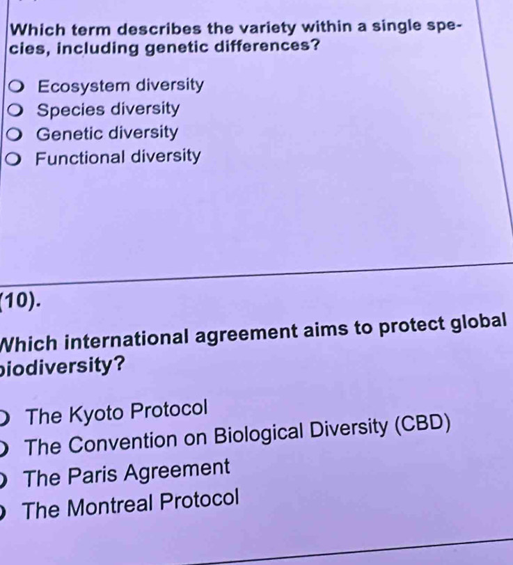 Which term describes the variety within a single spe-
cies, including genetic differences?
Ecosystem diversity
Species diversity
Genetic diversity
Functional diversity
(10).
Which international agreement aims to protect global
biodiversity?
The Kyoto Protocol
The Convention on Biological Diversity (CBD)
The Paris Agreement
The Montreal Protocol