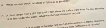 What number should be added to 5/6 so as to get 49/30? 
7. A diver jumps from a cliff that is 48 % feet above the surface of the water. She stops descending
12 ½ feet under the water. What was the total distance of her jump? 
f 13 miles in five days. She ran 3.25 miles each day on Monday, Wednesday,
m miles did Marci run on Thursday?