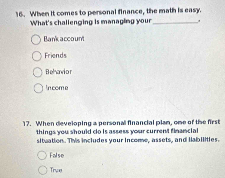 When it comes to personal finance, the math is easy.
What's challenging is managing your _.
Bank account
Friends
Behavior
Income
17. When developing a personal financial plan, one of the first
things you should do is assess your current financial
situation. This includes your income, assets, and llabilities.
False
True