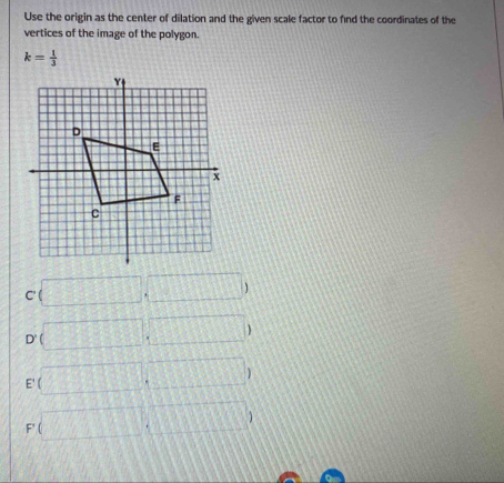 Use the origin as the center of dilation and the given scale factor to find the coordinates of the
vertices of the image of the polygon.
k= 1/3 
c(□ ,□ )
D'(□ ,□ )
E(□ ,□ )
F(□ ,□ )