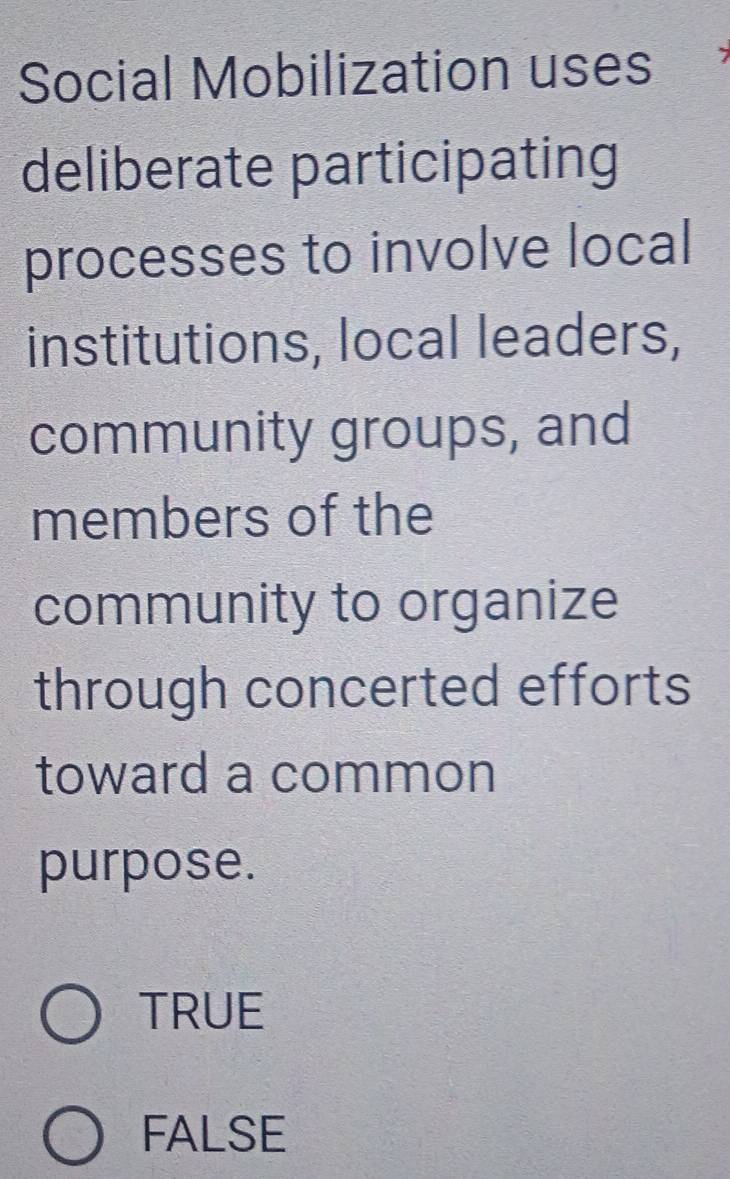 Social Mobilization uses
deliberate participating
processes to involve local
institutions, local leaders,
community groups, and
members of the
community to organize
through concerted efforts
toward a common
purpose.
TRUE
FALSE