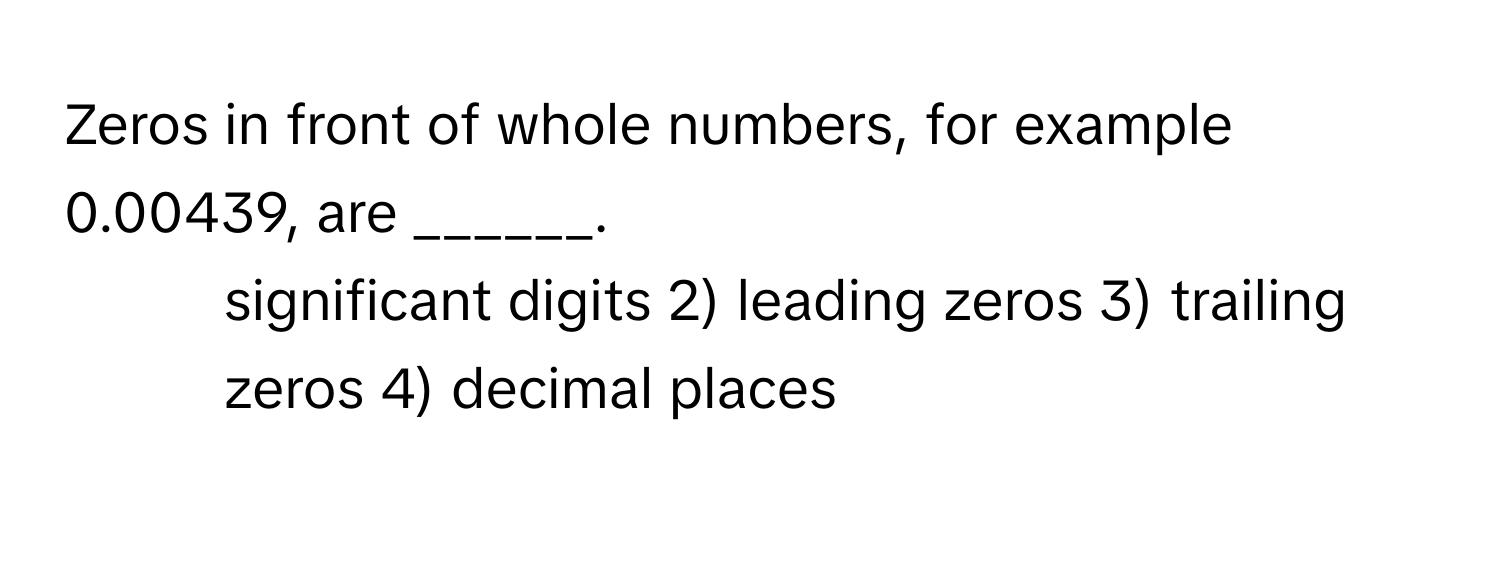 Zeros in front of whole numbers, for example 0.00439, are ______.
1) significant digits 2) leading zeros 3) trailing zeros 4) decimal places