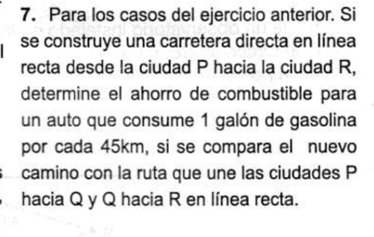 Para los casos del ejercicio anterior. Si 
se construye una carretera directa en línea 
recta desde la ciudad P hacia la ciudad R, 
determine el ahorro de combustible para 
un auto que consume 1 galón de gasolina 
por cada 45km, si se compara el nuevo 
camino con la ruta que une las ciudades P
hacia Q y Q hacia R en línea recta.