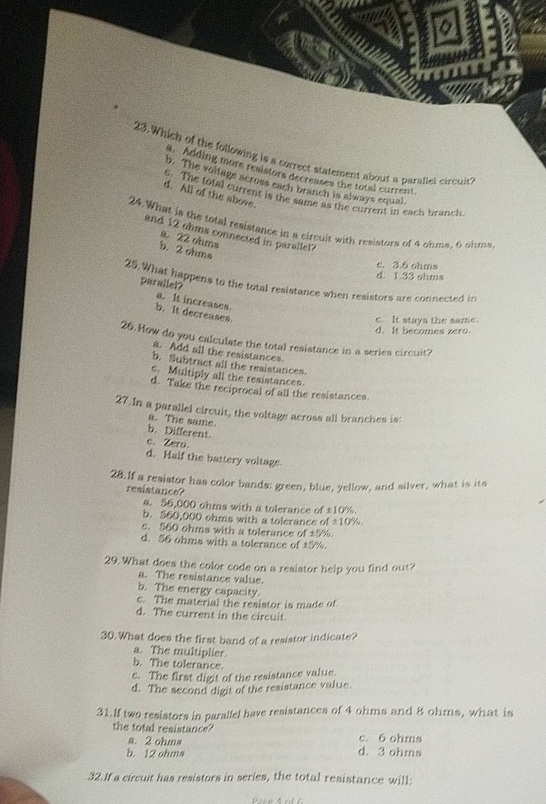 Which of the following is a correct statement about a parallel circuit?
a. Adding more resistors decreases the total current
b. The voltags across each branch is always equal
d. All of the above.
e. The total current is the same as the current in each branch
24.What is the total resistance in a circuit with resistors of 4 ohms, 6 ohms
and 12 ohms connected in parallel?
a. 22 ohms
b. 2 ohms
c. 3.6 ohms
d. 1.33 ohms
25. What happens to the total resistance when resistors are connected in
parallel?
a. It increases.
b. It decreases.
c. It stays the same.
d. It becomes zero.
26. How do you calculate the total resistance in a series circuit?
a. Add all the resistances.
b. Subtract all the resistances.
c. Multiply all the resistances.
d. Take the reciprocal of all the resistances.
27. In a parallel circuit, the voltage across all branches is:
a. The same.
b. Different.
c. Zero.
d. Half the battery voltage.
28.If a resistor has color bands: green, blue, yellow, and silver, what is its
resistance?
a 56,000 ohms with a tolerance of ±10%.
b. 560,000 ohms with a tolerance of ±10%.
c. 560 ohms with a tolerance of 15%.
d. 56 ohms with a tolerance of ±5%.
29. What does the color code on a resistor help you find out?
a. The resistance value.
b. The energy capacity.
c. The material the resistor is made of
d. The current in the circuit.
30. What does the first band of a resistor indicate?
a. The multiplier.
b. The tolerance.
c. The first digit of the resistance value.
d. The second digit of the resistance value.
31.If two resistors in parallel have resistances of 4 ohms and 8 ohms, what is
the total resistance?
a. 2 ohms c. 6 ohms
b. 12 ohms d. 3 ohms
32.If a circuit has resistors in series, the total resistance will: