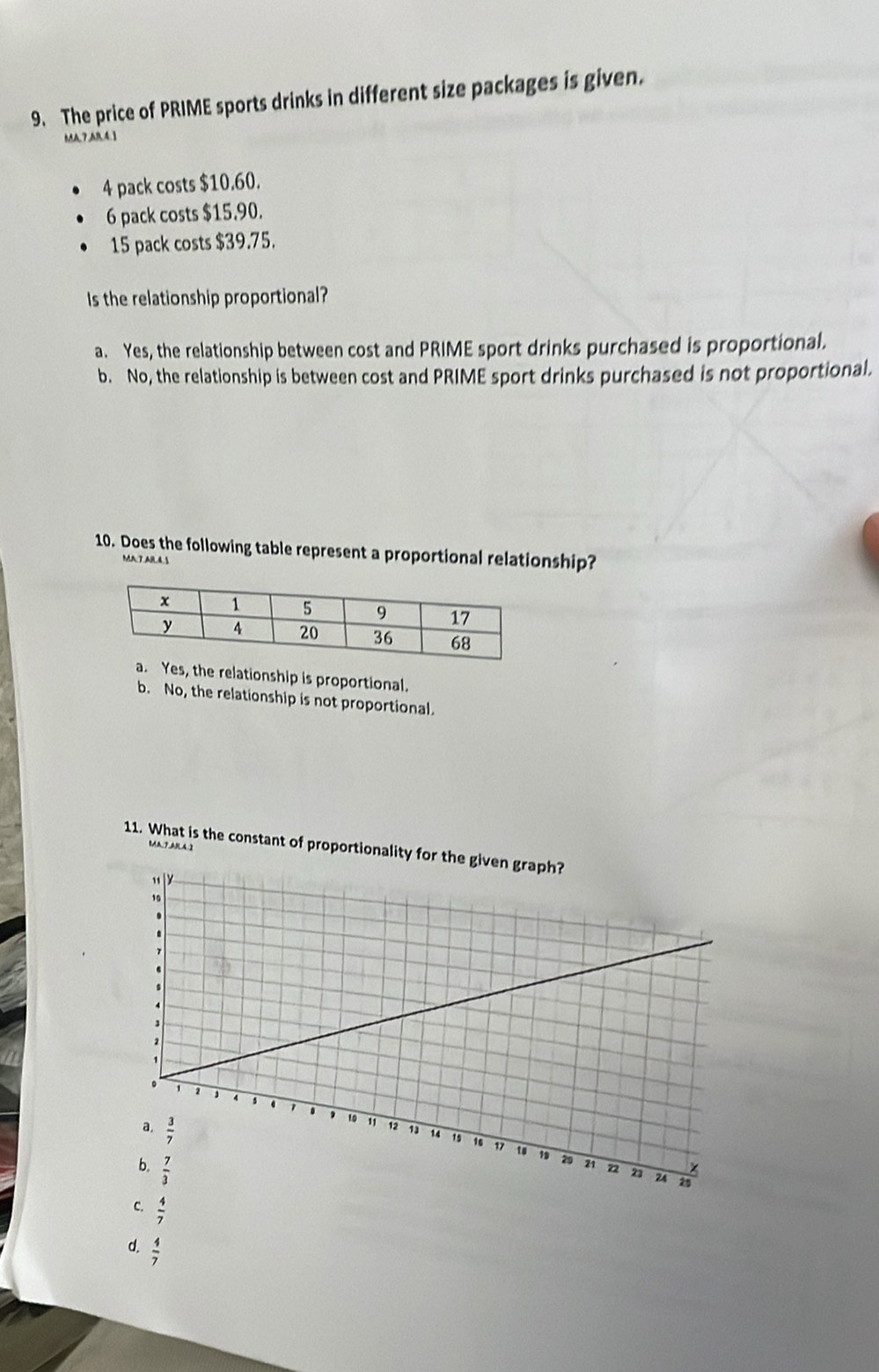 The price of PRIME sports drinks in different size packages is given.
MA,7,AR.4.1
4 pack costs $10.60.
6 pack costs $15.90.
15 pack costs $39.75.
Is the relationship proportional?
a. Yes, the relationship between cost and PRIME sport drinks purchased is proportional.
b. No, the relationship is between cost and PRIME sport drinks purchased is not proportional.
10. Does the following table represent a proportional relationship?
MA7.AR4.S
Yes, the relationship is proportional.
b. No, the relationship is not proportional.
11. What is the constant of proportionality for th
C  4/7 
d.  4/7 