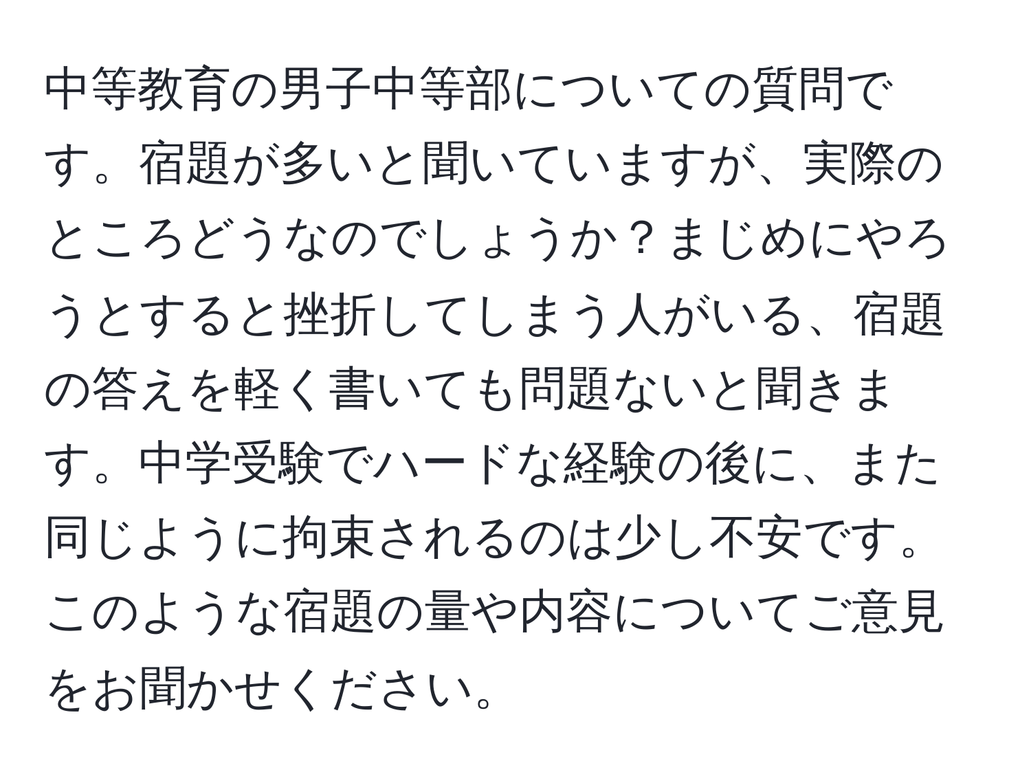 中等教育の男子中等部についての質問です。宿題が多いと聞いていますが、実際のところどうなのでしょうか？まじめにやろうとすると挫折してしまう人がいる、宿題の答えを軽く書いても問題ないと聞きます。中学受験でハードな経験の後に、また同じように拘束されるのは少し不安です。このような宿題の量や内容についてご意見をお聞かせください。