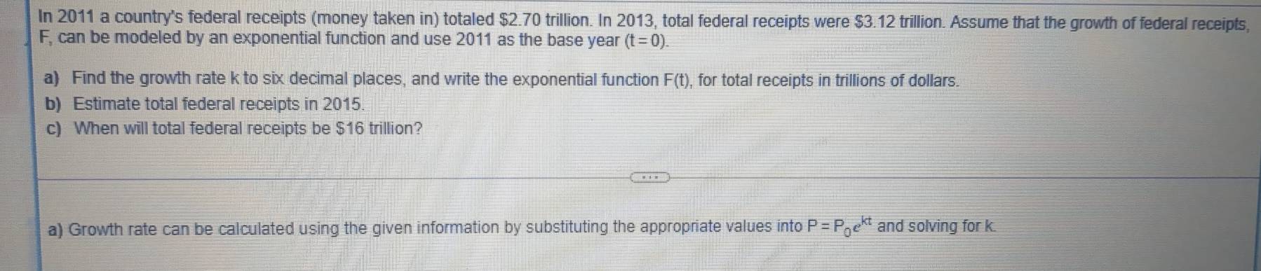 In 2011 a country's federal receipts (money taken in) totaled $2.70 trillion. In 2013, total federal receipts were $3.12 trillion. Assume that the growth of federal receipts,
F, can be modeled by an exponential function and use 2011 as the base year (t=0). 
a) Find the growth rate k to six decimal places, and write the exponential function F(t), , for total receipts in trillions of dollars. 
b) Estimate total federal receipts in 2015. 
c) When will total federal receipts be $16 trillion? 
a) Growth rate can be calculated using the given information by substituting the appropriate values into P=P_0e^(kt) and solving for k.