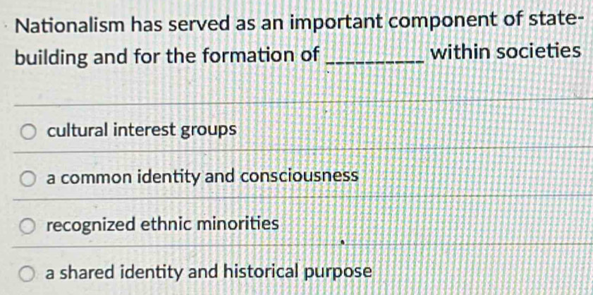 Nationalism has served as an important component of state-
building and for the formation of _within societies
cultural interest groups
a common identity and consciousness
recognized ethnic minorities
a shared identity and historical purpose