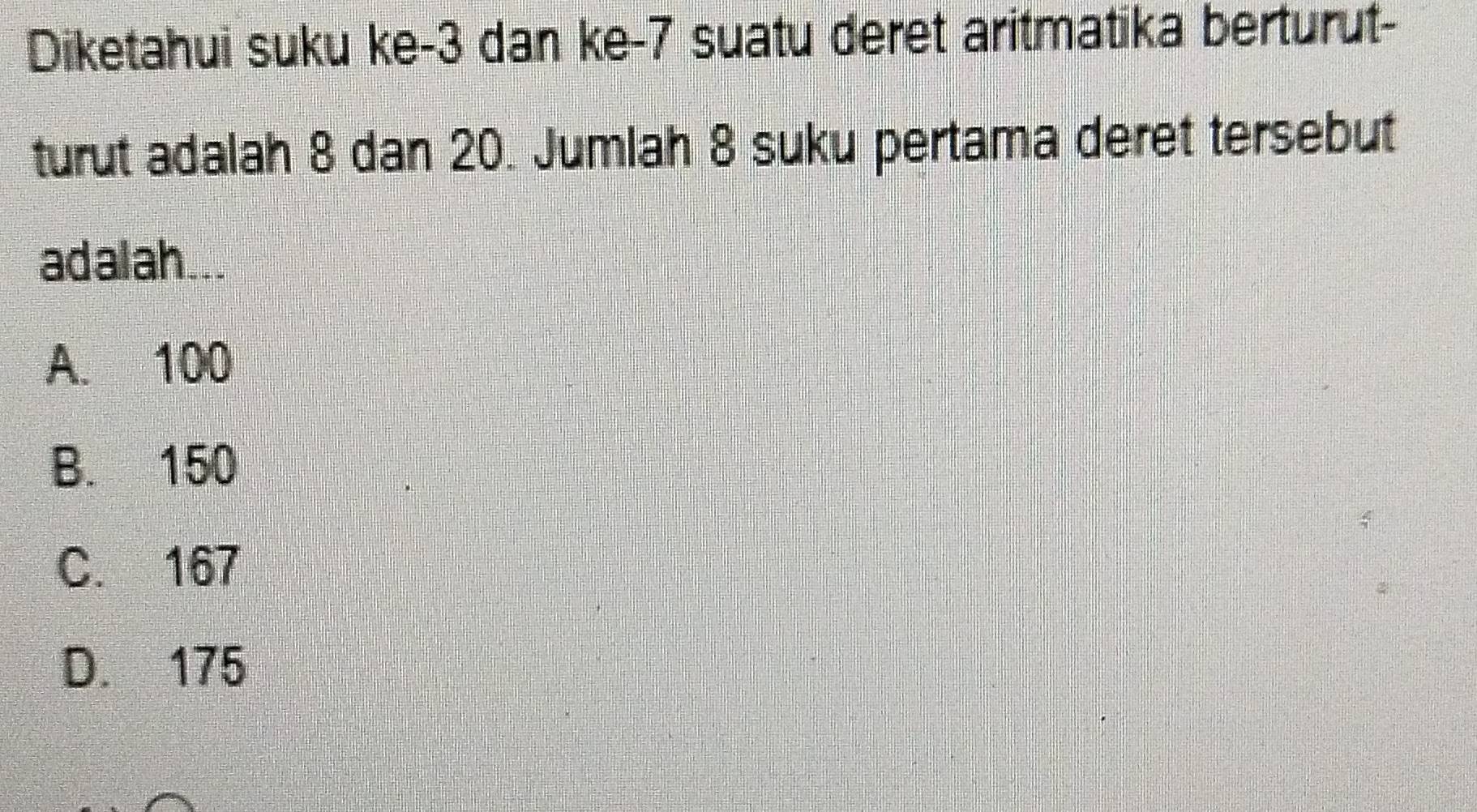 Diketahui suku ke -3 dan ke- 7 suatu deret aritmatika berturut-
turut adalah 8 dan 20. Jumlah 8 suku pertama deret tersebut
adalah...
A. 100
B. 150
C. 167
D. 175