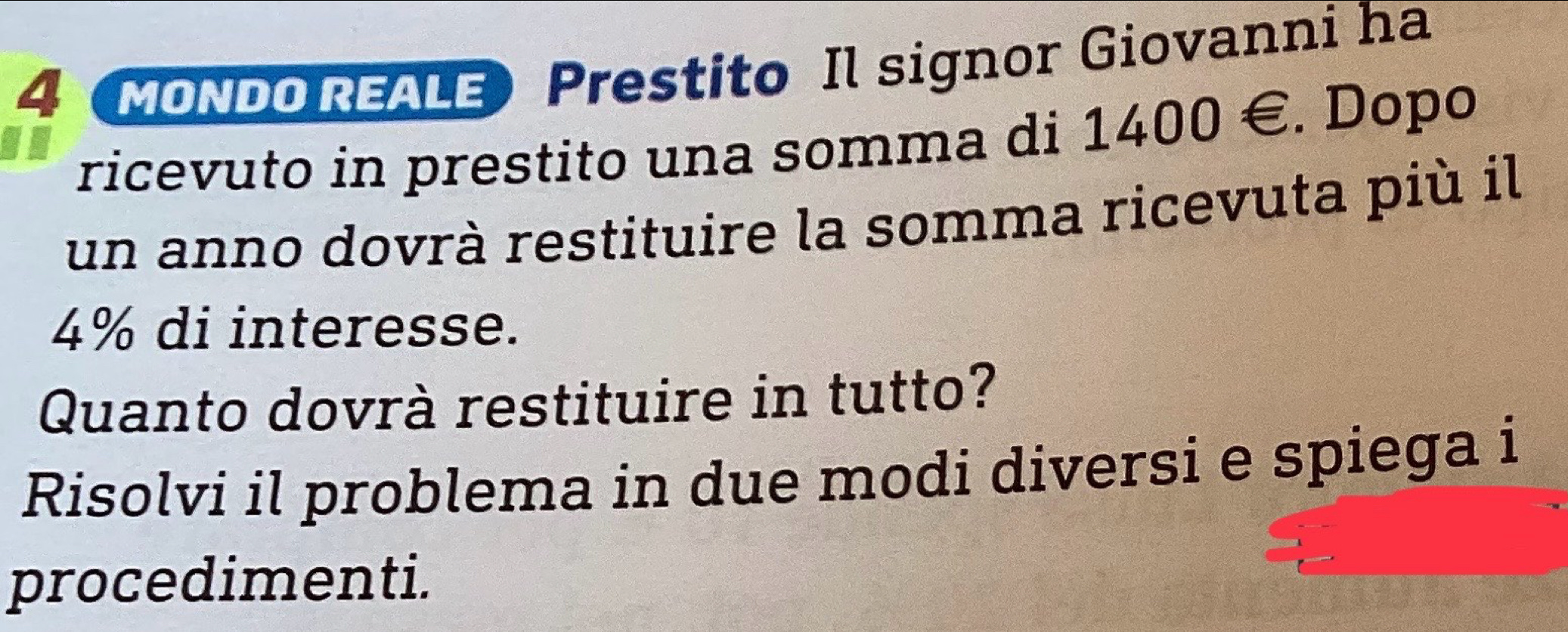 MONDO REALE Prestito Il signor Giovanni ha 
ricevuto in prestito una somma di 1400 €. Dopo 
un anno dovrà restituire la somma ricevuta più il
4% di interesse. 
Quanto dovrà restituire in tutto? 
Risolvi il problema in due modi diversi e spiega i 
procedimenti.