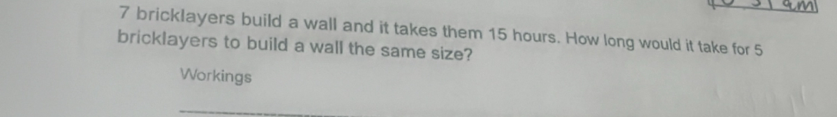 bricklayers build a wall and it takes them 15 hours. How long would it take for 5
bricklayers to build a wall the same size? 
Workings