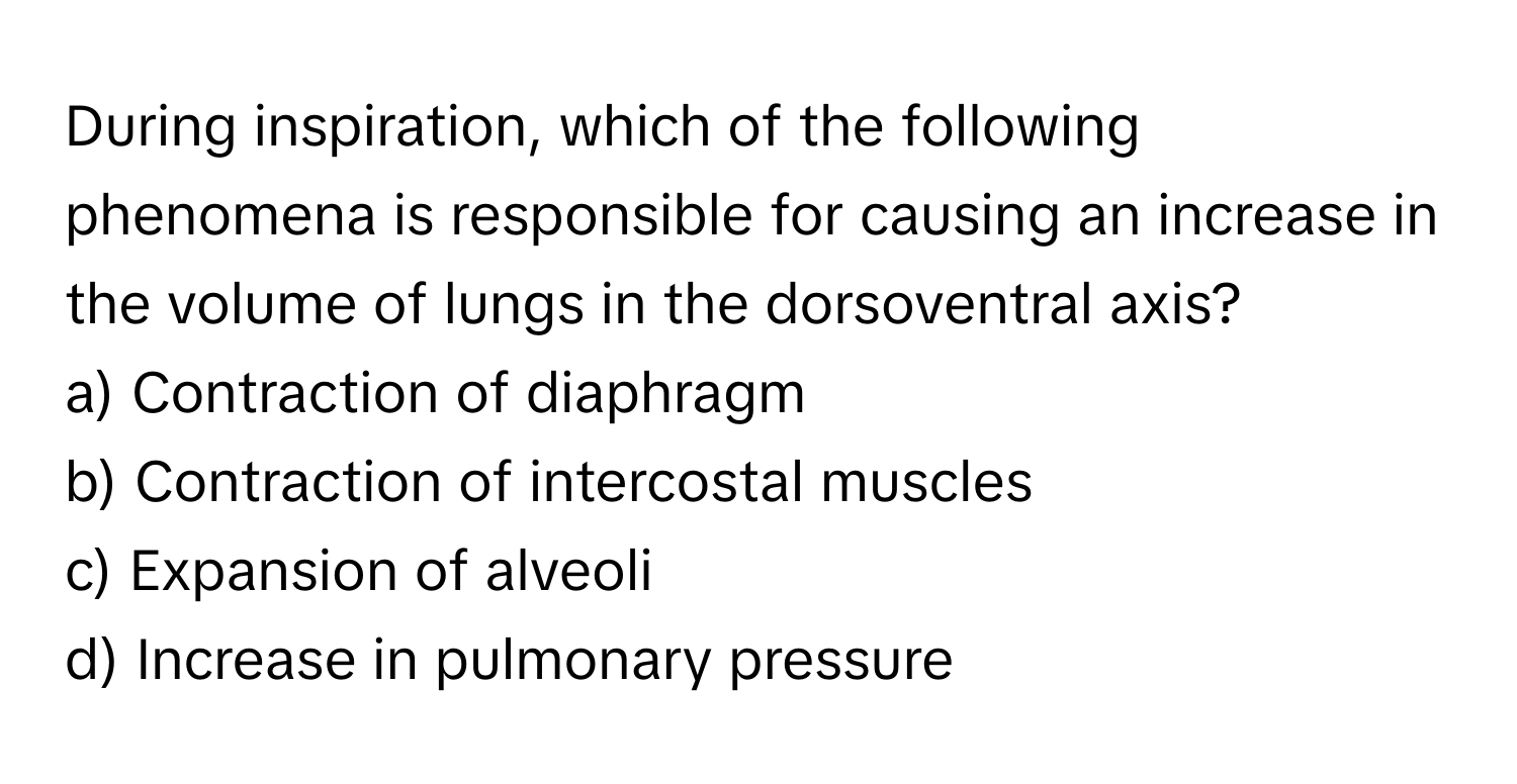 During inspiration, which of the following phenomena is responsible for causing an increase in the volume of lungs in the dorsoventral axis?

a) Contraction of diaphragm 
b) Contraction of intercostal muscles 
c) Expansion of alveoli 
d) Increase in pulmonary pressure