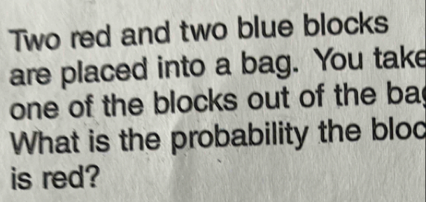 Two red and two blue blocks 
are placed into a bag. You take 
one of the blocks out of the ba 
What is the probability the bloc 
is red?