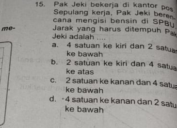 Pak Jeki bekerja di kantor pos
Sepulang kerja, Pak Jeki beren
cana mengisi bensin di SPB
me- Jarak yang harus ditempuh Pak
Jeki adalah ....
a. 4 satuan ke kiri dan 2 satuar
ke bawah
b. 2 satuan ke kiri dan 4 satua
ke atas
c. 2 satuan ke kanan dan 4 satu
ke bawah
d. -4 satuan ke kanan dan 2 satu
ke bawah