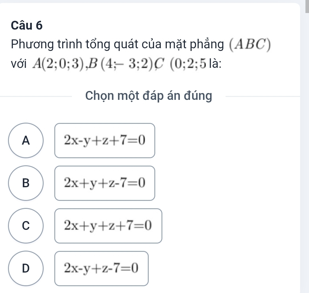 Phương trình tổng quát của mặt phẳng (ABC)
với A(2;0;3), B(4;-3;2)C(0;2;5 là:
Chọn một đáp án đúng
A 2x-y+z+7=0
B 2x+y+z-7=0
C 2x+y+z+7=0
D 2x-y+z-7=0