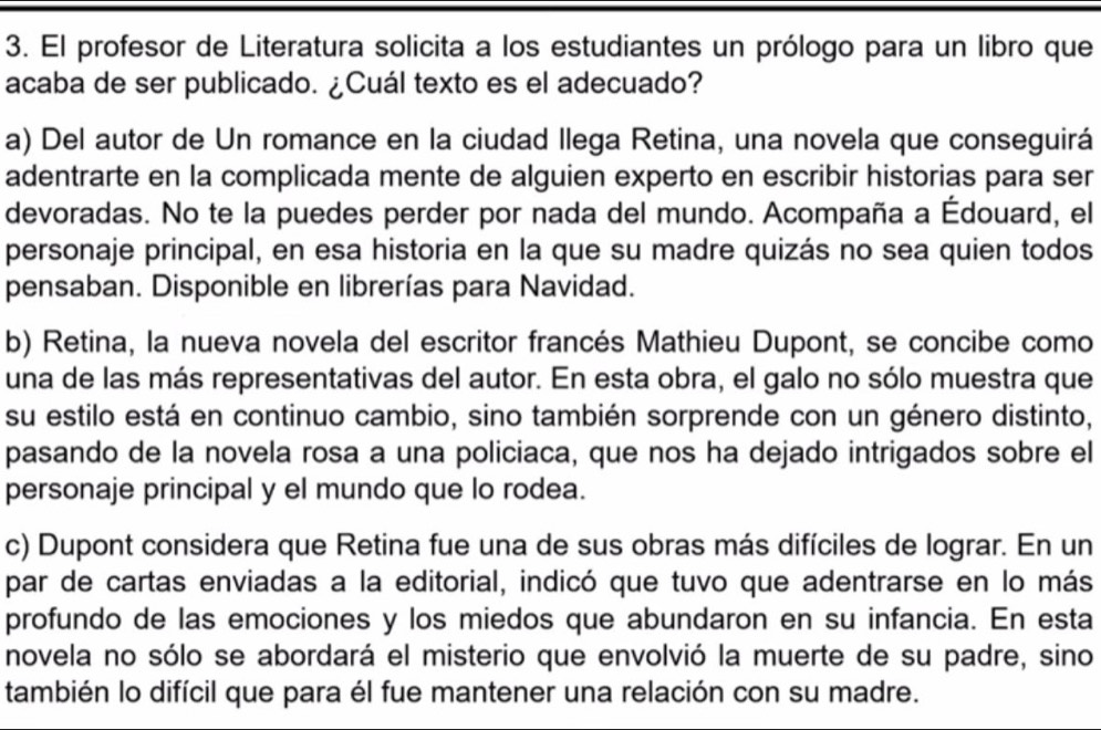 El profesor de Literatura solicita a los estudiantes un prólogo para un libro que 
acaba de ser publicado. ¿Cuál texto es el adecuado? 
a) Del autor de Un romance en la ciudad llega Retina, una novela que conseguirá 
adentrarte en la complicada mente de alguien experto en escribir historias para ser 
devoradas. No te la puedes perder por nada del mundo. Acompaña a Édouard, el 
personaje principal, en esa historia en la que su madre quizás no sea quien todos 
pensaban. Disponible en librerías para Navidad. 
b) Retina, la nueva novela del escritor francés Mathieu Dupont, se concibe como 
una de las más representativas del autor. En esta obra, el galo no sólo muestra que 
su estilo está en continuo cambio, sino también sorprende con un género distinto, 
pasando de la novela rosa a una policiaca, que nos ha dejado intrigados sobre el 
personaje principal y el mundo que lo rodea. 
c) Dupont considera que Retina fue una de sus obras más difíciles de lograr. En un 
par de cartas enviadas a la editorial, indicó que tuvo que adentrarse en lo más 
profundo de las emociones y los miedos que abundaron en su infancia. En esta 
novela no sólo se abordará el misterio que envolvió la muerte de su padre, sino 
también lo difícil que para él fue mantener una relación con su madre.