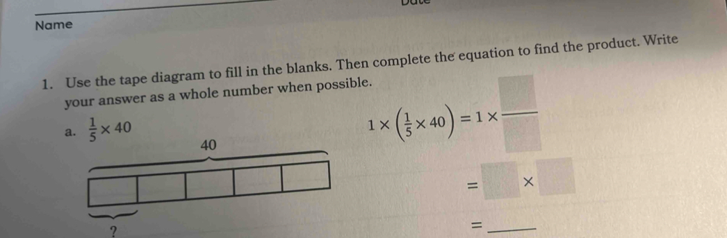 Name 
1. Use the tape diagram to fill in the blanks. Then complete the equation to find the product. Write 
your answer as a whole number when possible. 
a.  1/5 * 40
1* ( 1/5 * 40)=1*  □ /□  
=□ * □
? 
_=