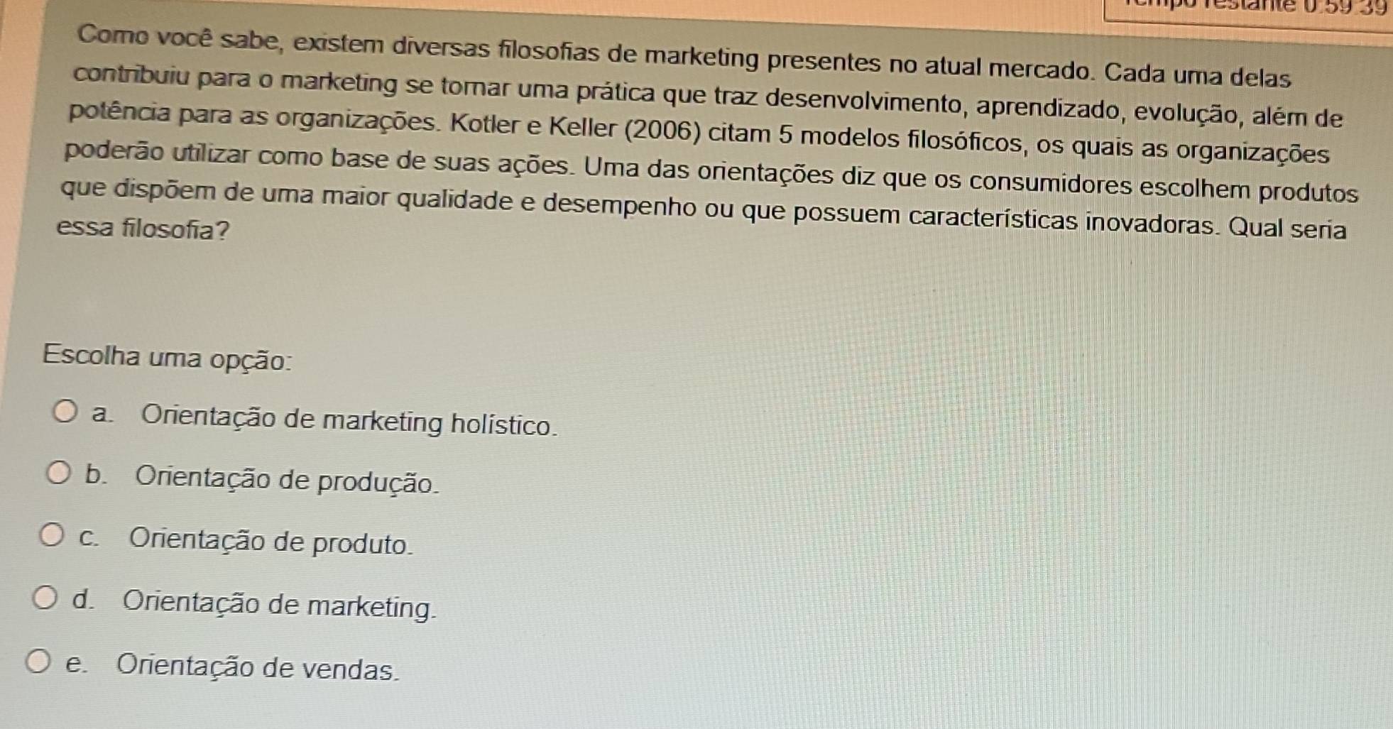 0.5939 
Como você sabe, existem diversas filosofias de marketing presentes no atual mercado. Cada uma delas
contribuiu para o marketing se tornar uma prática que traz desenvolvimento, aprendizado, evolução, além de
potência para as organizações. Kotler e Keller (2006) citam 5 modelos filosóficos, os quais as organizações
poderão utilizar como base de suas ações. Uma das orientações diz que os consumidores escolhem produtos
que dispõem de uma maior qualidade e desempenho ou que possuem características inovadoras. Qual seria
essa filosofía?
Escolha uma opção:
a Orientação de marketing holístico.
b. Orientação de produção.
c Orientação de produto.
d. Orientação de marketing.
e Orientação de vendas.