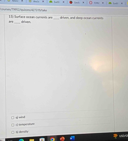 Ancie Earth × Gealc TERM × Earth ×
courses/79952/quizzes/427319/take
15) Surface ocean currents are _driven, and deep ocean currents
are _driven.
q) wind
c) temperature
b) density
USD/GI