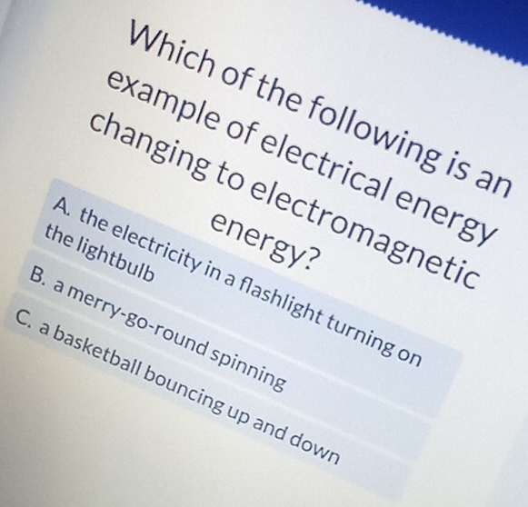 Which of the following is an
example of electrical energy
changing to electromagnetic
energy?
the lightbulb
the electricity in a flashlight turning o
. a merry-go-round spinnin;
a basketball bouncing up and dow