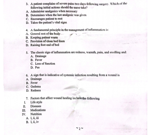 A patient complains of severe pains two days following surgery. Which of the
following initial actions should the nurse take?
A. Administer analgesics when necessary
B. Determines when the last analgesic was given
C. Encourages patient to rest
D. Takes the patient’s vital signs
4. A fundamental principle in the management of inflammation is:
A. General rest of the body
B. Keeping patient warm
C. Provision of clean bed linen
D. Raising foot end of bed
5. The classic sign of inflammation are redness, warmth, pain, and swelling and:
A. Drainage
B. Fever
C. Loss of function
D. Pus
6. A sign that is indicative of systemic infection resulting from a wound is
A. Drainage
B. Fever
C. Oedema
D. Redness
7. Factors that affect wound healing include the following
I. Life style
II. Diseases
III. Medications
IV. Nutrition
A. I, ii, iii
B. I, ii, iv
− 2 ~