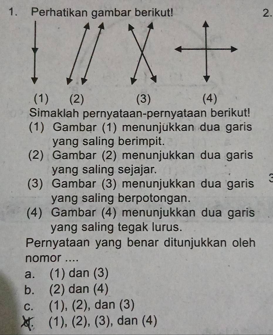 Perhatikan gambar berikut! 2.
(1) (2) (3) (4)
Simaklah pernyataan-pernyataan berikut!
(1) Gambar (1) menunjükkan dua garis
yang saling berimpit.
(2) Gambar (2) menunjukkan dua garis
yang saling sejajar.
(3) Gambar (3) menunjukkan dua garis
yang saling berpotongan.
(4) Gambar (4) menunjukkan dua garis
yang saling tegak lurus.
Pernyataan yang benar ditunjukkan oleh
nomor ....
a. (1) dan (3)
b. (2) dan (4)
c. (1), (2), dan (3). (1), (2), (3), dan (4)