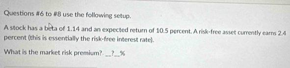 to #8 use the following setup. 
A stock has a beta of 1.14 and an expected return of 10.5 percent. A risk-free asset currently earns 2.4
percent (this is essentially the risk-free interest rate). 
What is the market risk premium? __ %