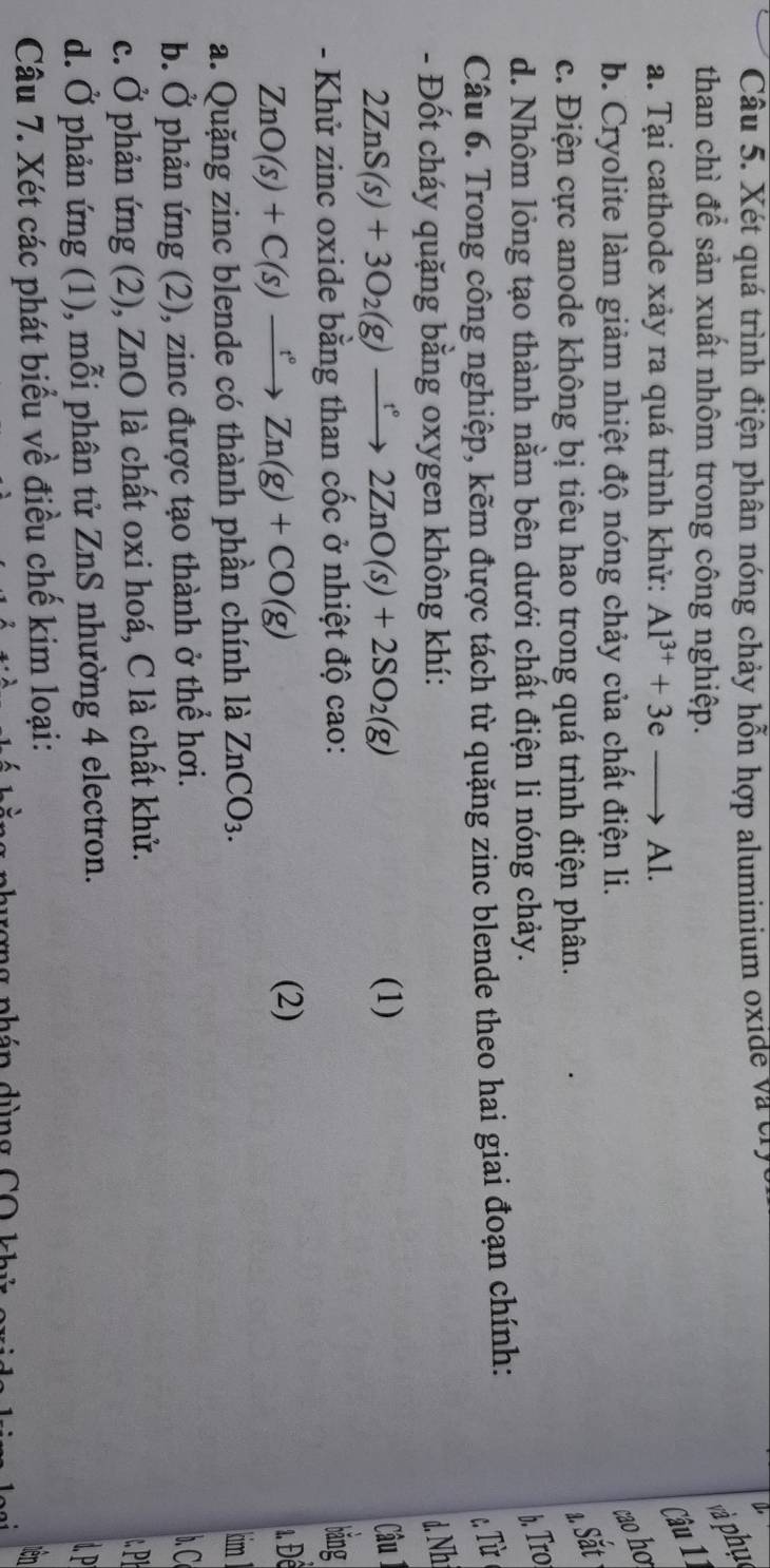 Xét quá trình điện phân nóng chảy hỗn hợp aluminium oxide và crị
than chì để sản xuất nhôm trong công nghiệp.
và phụ
a. Tại cathode xảy ra quá trình khử: Al^(3+)+3eto Al. 
Câu 11
b. Cryolite làm giảm nhiệt độ nóng chảy của chất điện li.
çao ho
c. Điện cực anode không bị tiêu hao trong quá trình điện phân.
1 Sắt
d. Nhôm lỏng tạo thành nằm bên dưới chất điện li nóng chảy.
b. Tro
Câu 6. Trong công nghiệp, kẽm được tách từ quặng zinc blende theo hai giai đoạn chính:
c Từ 
- Đốt cháy quặng bằng oxygen không khí: d. Nh
2ZnS(s)+3O_2(g)xrightarrow t°2ZnO(s)+2SO_2(g) (1) Câu 1
- Khử zinc oxide bằng than cốc ở nhiệt độ cao:
bǎng
ZnO(s)+C(s)xrightarrow t°Zn(g)+CO(g)
(2) 1. Đềể
a. Quặng zinc blende có thành phần chính là ZnCO_3. 
tim
b. Ở phản ứng (2), zinc được tạo thành ở thể hơi. . C
c. Ở phản ứng (2), ZnO là chất oxi hoá, C là chất khử.
d. Ở phản ứng (1), mỗi phân tử ZnS nhường 4 electron.
P
Câu 7. Xét các phát biểu về điều chế kim loại:
tơng phán dùng CO khủ