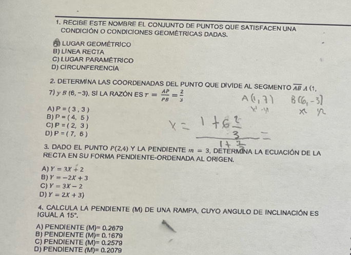 RECIBE ESTE NOMBRE EL CONJUNTO DE PUNTOS QUE SATISFACEN UNA
CONDICIÓN O CONDICIONES GEOMÉTRICAS DADAS.
A) LUGAR GEOMÉTRICO
B) LINEA RECTA
C) LUGAR PARAMÉTRICO
D) CIRCUNFERENCIA
2. DETERMINA LAS COORDENADAS DEL PUNTO QUE DIVIDE AL SEGMENTO overline AB b (1,
7) y B(6,-3) , SI LA RAZÓN ES r= AP/PB = 2/3 
A) P=(3,3)
B) P=(4,5)
C) P=(2,3)
D) P=(7,6)
3. DADO EL PUNTO P(2,4) Y LA PENDIENTE m=3 , DETERMINA LA ECUACIÓN DE LA
RECTA EN SU FORMA PENDIENTE-ORDENADA AL ORIGEN.
A) Y=3X+2
B) Y=-2X+3
C) Y=3X-2
D) Y=2X+3)
4. CALCULA LA PENDIENTE (M) DE UNA RAMPA, CUYO ANGULO DE INCLINACIÓN ES
IGUAL A 15°.
A) PENDIENTE (M)=0.2679
B) PENDIENTE (M)=0.1679
C) PENDIENTE (M)=0.2579
D) PENDIENTE (M)=0.2079