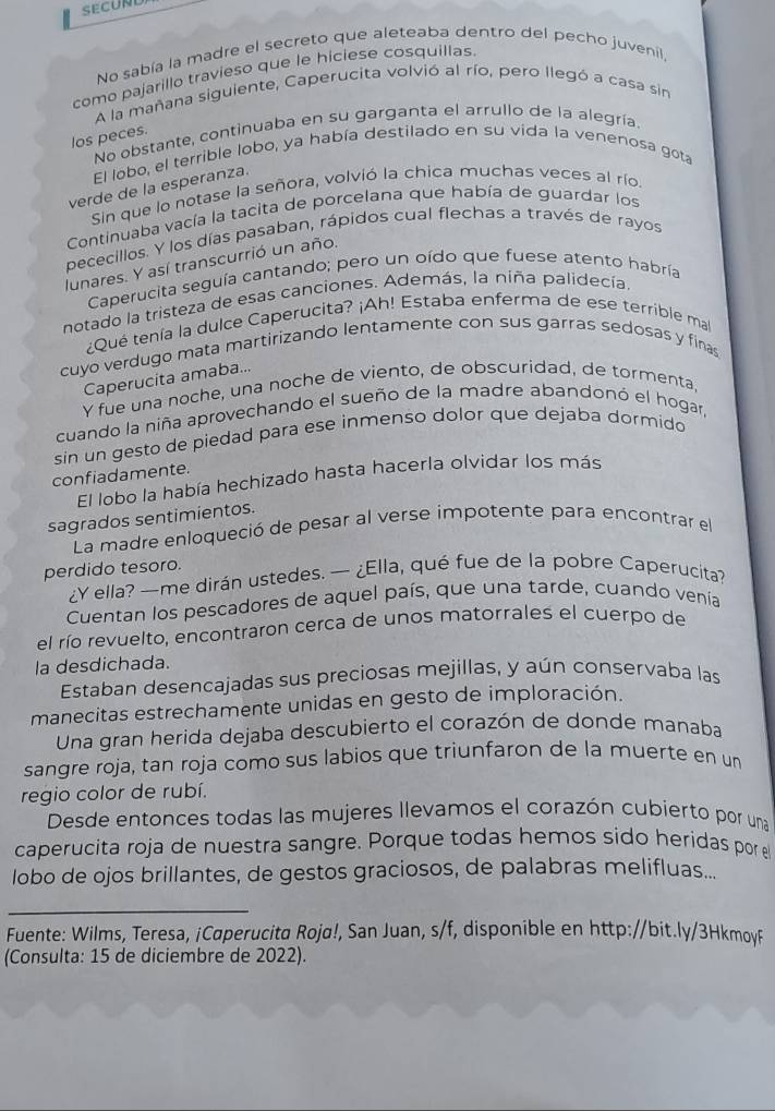 SECUND
No sabía la madre el secreto que aleteaba dentro del pecho juvenil,
como pajarillo travieso que le hiciese cosquillas
A la mañana siguiente, Caperucita volvió al río, pero llegó a casa sin
No obstante, continuaba en su garganta el arrullo de la alegría.
los peces.
El lobo, el terrible lobo, ya había destilado en su vida la venenosa gota
verde de la esperanza.
Sin que lo notase la señora, volvió la chica muchas veces al río
Continuaba vacía la tacita de porcelana que había de guardar los
pececillos. Y los días pasaban, rápidos cual flechas a través de rayos
lunares. Y así transcurrió un año.
Caperucita seguía cantando; pero un oído que fuese atento habría
notado la tristeza de esas canciones. Además, la niña palidecía
¿Qué tenía la dulce Caperucita? ¡Ah! Estaba enferma de ese terrible ma
cuyo verdugo mata martirizando lentamente con sus garras sedosas y finas
Caperucita amaba...
γ fue una noche, una noche de viento, de obscuridad, de tormenta,
cuando la niña aprovechando el sueño de la madre abandonó el hogar,
sin un gesto de piedad para ese inmenso dolor que dejaba dormido
confiadamente.
El lobo la había hechizado hasta hacerla olvidar los más
sagrados sentimientos.
La madre enloqueció de pesar al verse impotente para encontrar el
perdido tesoro.
¿Y ella? —me dirán ustedes. — ¿Ella, qué fue de la pobre Caperucita?
Cuentan los pescadores de aquel país, que una tarde, cuando venía
el río revuelto, encontraron cerca de unos matorrales el cuerpo de
la desdichada.
Estaban desencajadas sus preciosas mejillas, y aún conservaba las
manecitas estrechamente unidas en gesto de imploración.
Una gran herida dejaba descubierto el corazón de donde manaba
sangre roja, tan roja como sus labios que triunfaron de la muerte en un
regio color de rubí.
Desde entonces todas las mujeres llevamos el corazón cubierto por una
caperucita roja de nuestra sangre. Porque todas hemos sido heridas por el
lobo de ojos brillantes, de gestos graciosos, de palabras melifluas...
_
Fuente: Wilms, Teresa, ¡Caperucita Roja!, San Juan, s/f, disponible en http://bit.ly/3HkmoyF
(Consulta: 15 de diciembre de 2022).