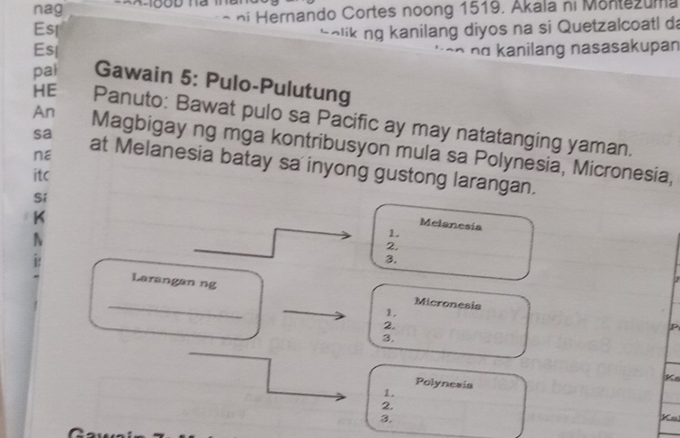 nag 
Esl * n i ernando Cortes noong 1519. Akala ni Monte u ma 
holik ng kanilang diyos na si Quetzalcoatl da 
Esl nα kanilang nasasakupan 
pal Gawain 5: Pulo-Pulutung 
HE Panuto: Bawat pulo sa Pacific ay may natatanging yaman. 
An Magbigay ng mga kontribusyon mula sa Polynesia, Micronesia, 
nE 
sa at Melanesia batay sa inyong gustong larangan. 
itc 
Sí 
K 
Melanesia 
1. 
2. 
3. 
_ 
Larangan ng Micronesia 
1. 
2. 
P 
3. 
Ko 
Polynesia 
1. 
2. 
3. 
Ko